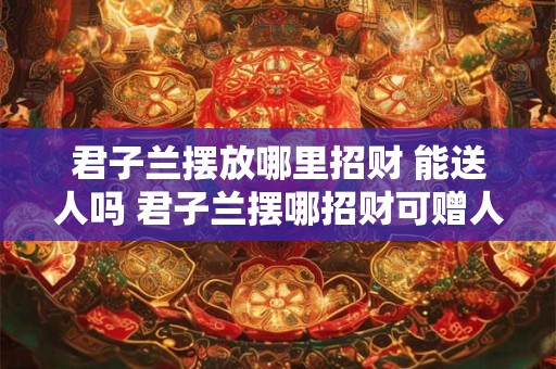 君子兰摆放哪里招财 能送人吗 君子兰摆哪招财可赠人否