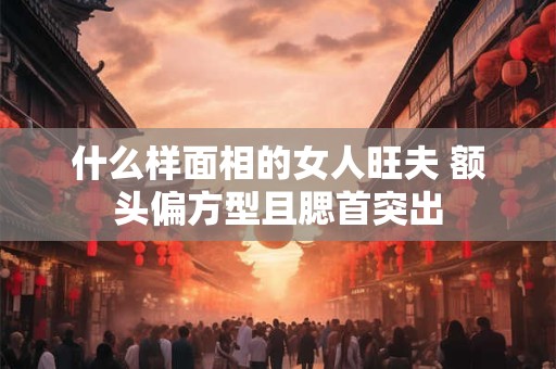 什么样面相的女人旺夫 额头偏方型且腮首突出