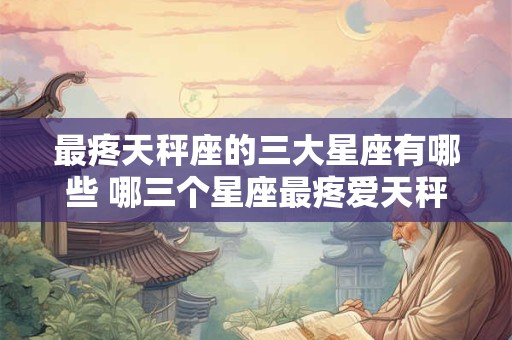 最疼天秤座的三大星座有哪些 哪三个星座最疼爱天秤座 最疼天秤座的三大星座有哪些 哪三个星座最疼爱天秤座