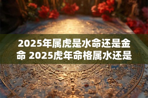 2025年属虎是水命还是金命 2025虎年命格属水还是金