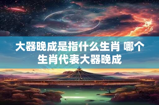 大器晚成是指什么生肖 哪个生肖代表大器晚成