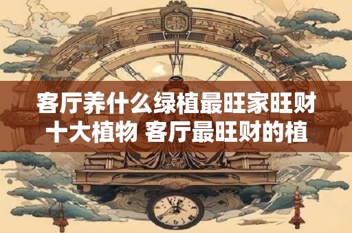 客厅养什么绿植最旺家旺财十大植物 客厅最旺财的植物排行