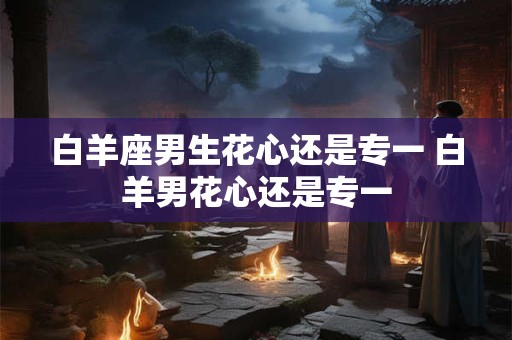 白羊座男生花心还是专一 白羊男花心还是专一