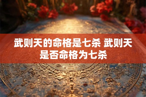 武则天的命格是七杀 武则天是否命格为七杀