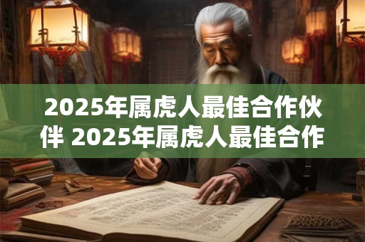 2025年属虎人最佳合作伙伴 2025年属虎人最佳合作伙伴是谁