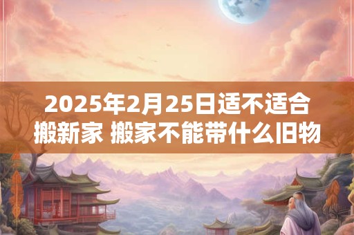2026年2月25日适不适合搬新家 搬家不能带什么旧物