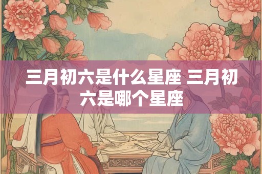 详细阅读:三月初六是什么星座 三月初六是哪个星座 三月初六是什么星座 三月初六是哪个星座