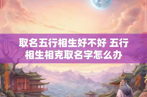 取名五行相生好不好 五行相生相克取名字怎么办