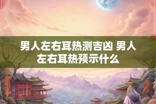 男人左右耳热测吉凶 男人左右耳热预示什么