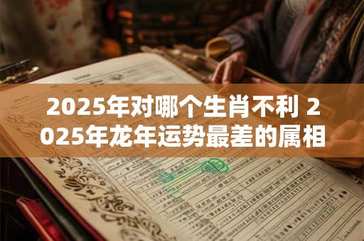 2025年对哪个生肖不利 2025年龙年运势最差的属相