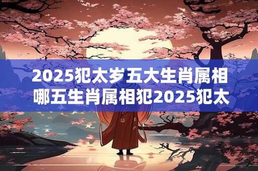 2025犯太岁五大生肖属相 哪五生肖属相犯2025犯太岁