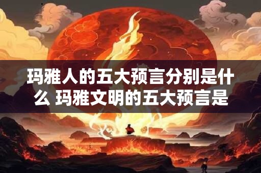 玛雅人的五大预言分别是什么 玛雅文明的五大预言是什么