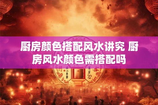厨房颜色搭配风水讲究 厨房风水颜色需搭配吗