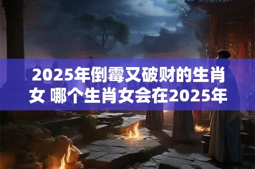 2025年倒霉又破财的生肖女 哪个生肖女会在2025年倒霉破财