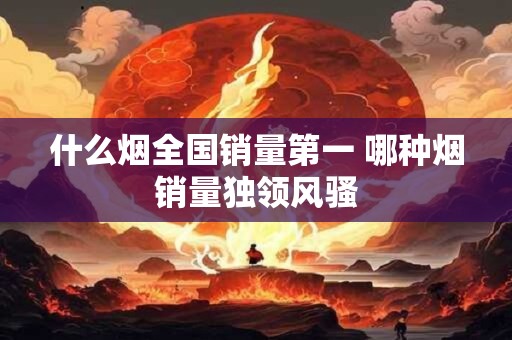 什么烟全国销量第一 哪种烟销量独领风骚