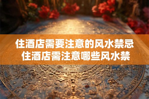 住酒店需要注意的风水禁忌 住酒店需注意哪些风水禁忌