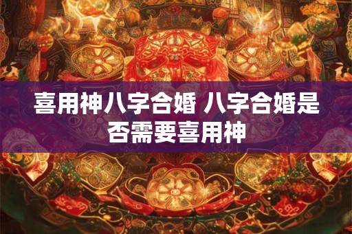 喜用神八字合婚 八字合婚是否需要喜用神