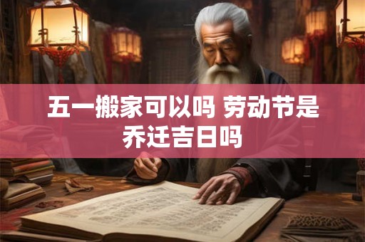 五一搬家可以吗 劳动节是乔迁吉日吗