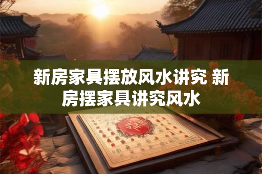 新房家具摆放风水讲究 新房摆家具讲究风水