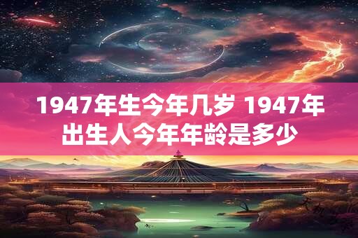1947年生今年几岁 1947年出生人今年年龄是多少