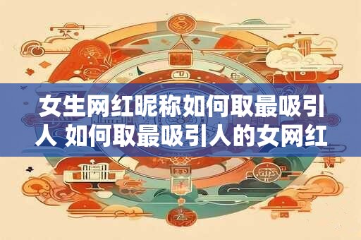 女生网红昵称如何取最吸引人 如何取最吸引人的女网红昵称