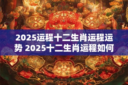 2025运程十二生肖运程运势 2025十二生肖运程如何