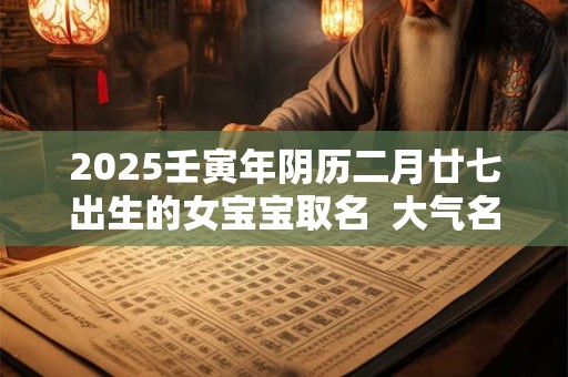 2026壬寅年阴历二月廿七出生的女宝宝取名 大气名字 2026壬寅年阴历二月廿七出生的女宝宝取名 大气名字