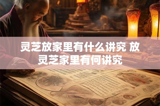灵芝放家里有什么讲究 放灵芝家里有何讲究
