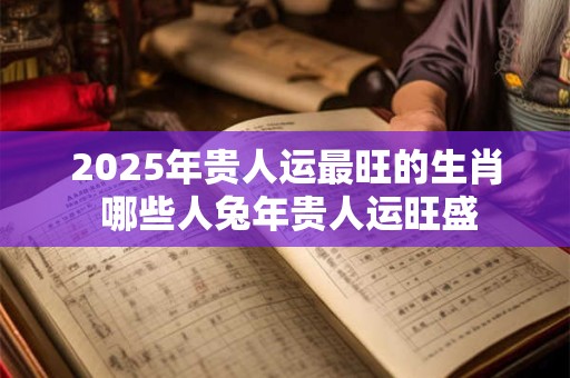 2025年贵人运最旺的生肖 哪些人兔年贵人运旺盛