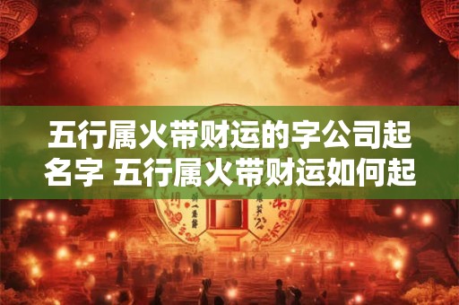 五行属火带财运的字公司起名字 五行属火带财运如何起名字