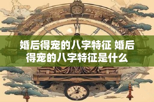 婚后得宠的八字特征 婚后得宠的八字特征是什么