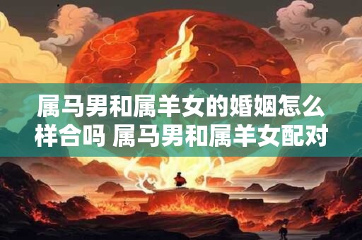 属马男和属羊女的婚姻怎么样合吗 属马男和属羊女配对适合吗