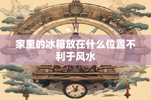 家里的冰箱放在什么位置不利于风水