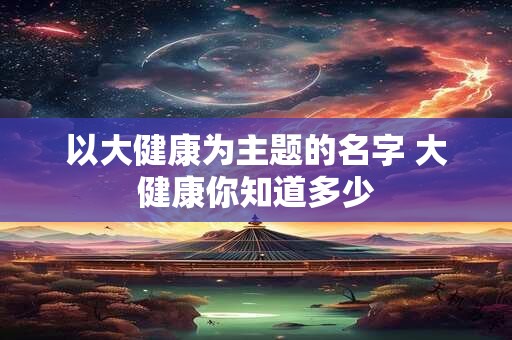 以大健康为主题的名字 大健康你知道多少