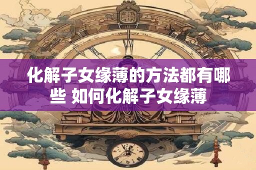 化解子女缘薄的方法都有哪些 如何化解子女缘薄