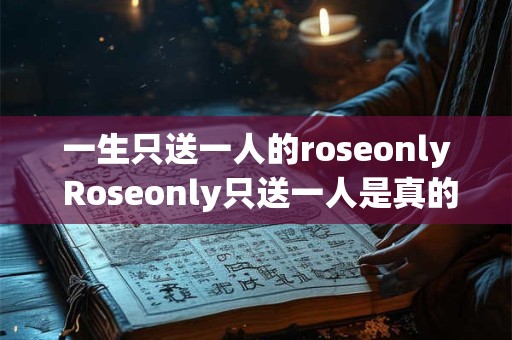 一生只送一人的roseonly Roseonly只送一人是真的吗