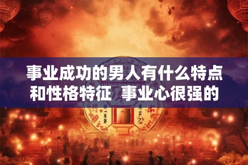 事业成功的男人有什么特点和性格特征  事业心很强的男人性格