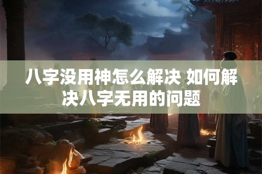八字没用神怎么解决 如何解决八字无用的问题