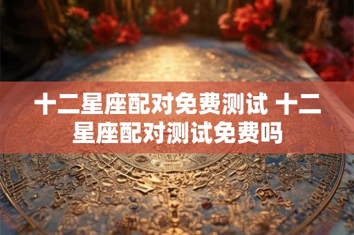 十二星座配对免费测试 十二星座配对测试免费吗