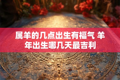 属羊的几点出生有福气 羊年出生哪几天最吉利