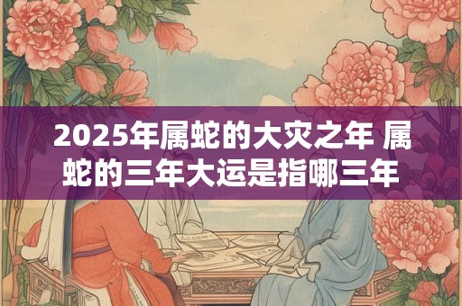 2025年属蛇的大灾之年 属蛇的三年大运是指哪三年