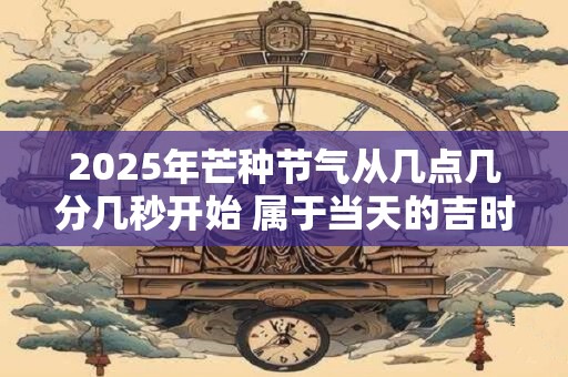 2025年芒种节气从几点几分几秒开始 属于当天的吉时吗