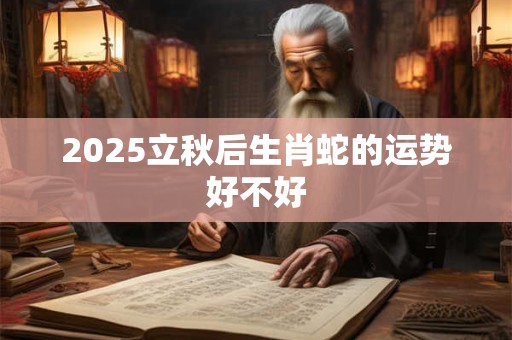 2025立秋后生肖蛇的运势好不好 2025立秋后生肖蛇的运势好不好