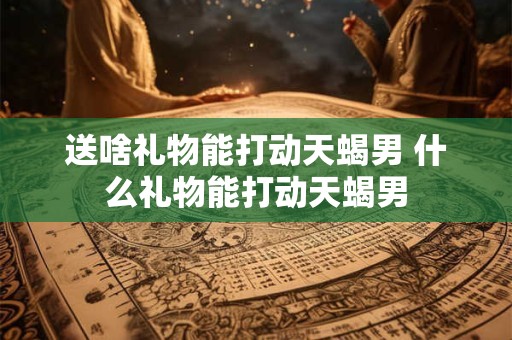 送啥礼物能打动天蝎男 什么礼物能打动天蝎男