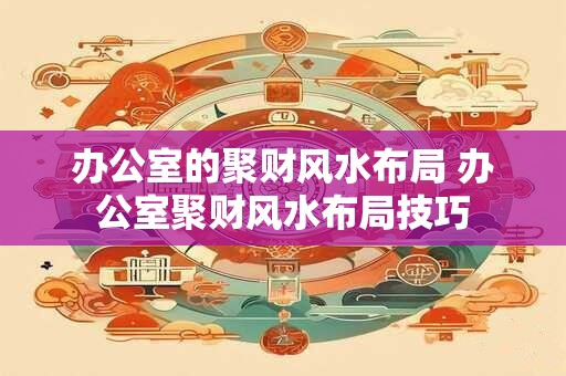 办公室的聚财风水布局 办公室聚财风水布局技巧