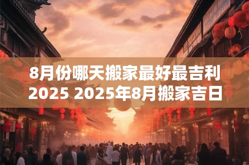 8月份哪天搬家最好最吉利2025 2025年8月搬家吉日何时