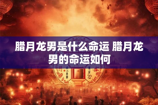 腊月龙男是什么命运 腊月龙男的命运如何