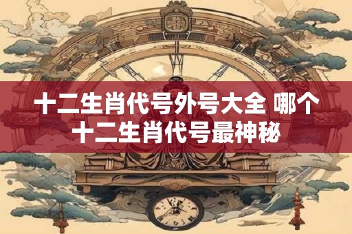 十二生肖代号外号大全 哪个十二生肖代号最神秘