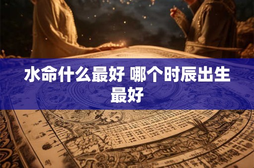 水命什么最好 哪个时辰出生最好