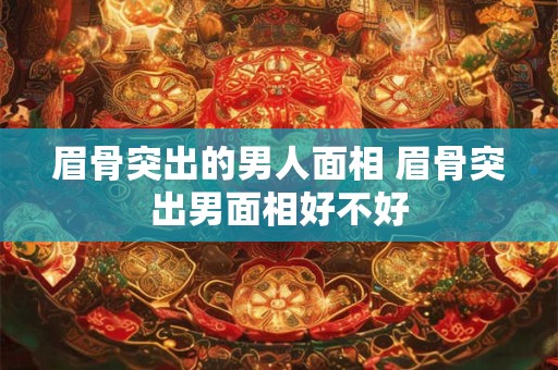 眉骨突出的男人面相 眉骨突出男面相好不好